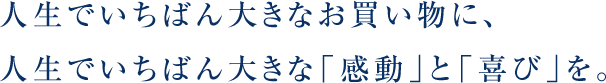 人生でいちばん大きなお買い物に、人生でいちばん大きな「感動」と「喜び」を。